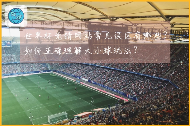 世界杯竞猜网站常见误区有哪些？如何正确理解大小球玩法？